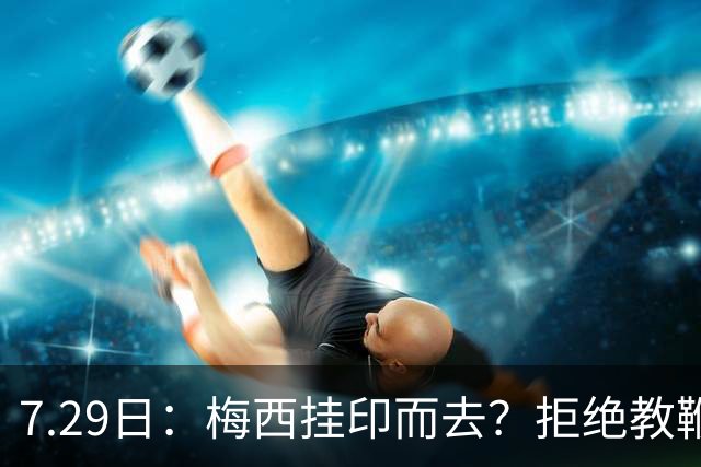 7.29日：梅西挂印而去？拒绝教鞭转手收割西甲球队，这盘棋他早就在诺坎普更衣室摆好了！谁能